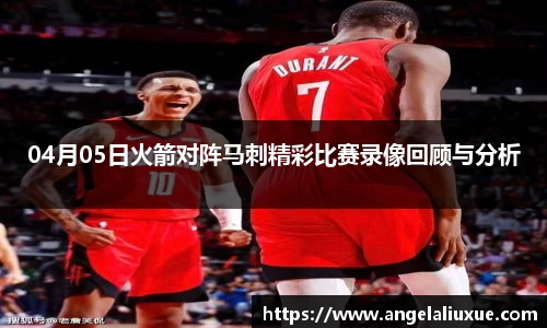 04月05日火箭对阵马刺精彩比赛录像回顾与分析