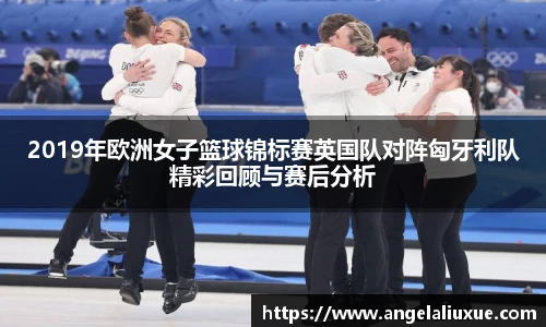 2019年欧洲女子篮球锦标赛英国队对阵匈牙利队精彩回顾与赛后分析